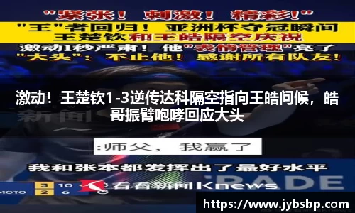 激动！王楚钦1-3逆传达科隔空指向王皓问候，皓哥振臂咆哮回应大头